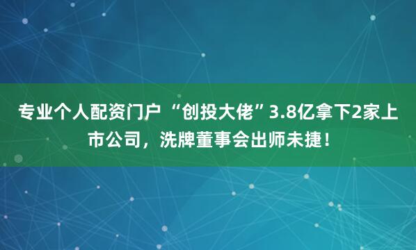 专业个人配资门户 “创投大佬”3.8亿拿下2家上市公司，洗牌董事会出师未捷！