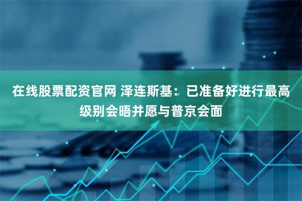 在线股票配资官网 泽连斯基：已准备好进行最高级别会晤并愿与普京会面