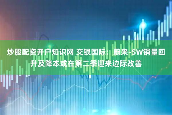 炒股配资开户知识网 交银国际：蔚来-SW销量回升及降本或在第二季迎来边际改善
