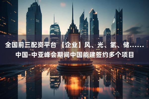 全国前三配资平台 【企业】风、光、氢、储……中国-中亚峰会期间中国能建签约多个项目