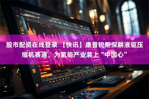 股市配资在线登录 【快讯】康普锐斯深耕液驱压缩机赛道，为氢能产业装上“中国心”