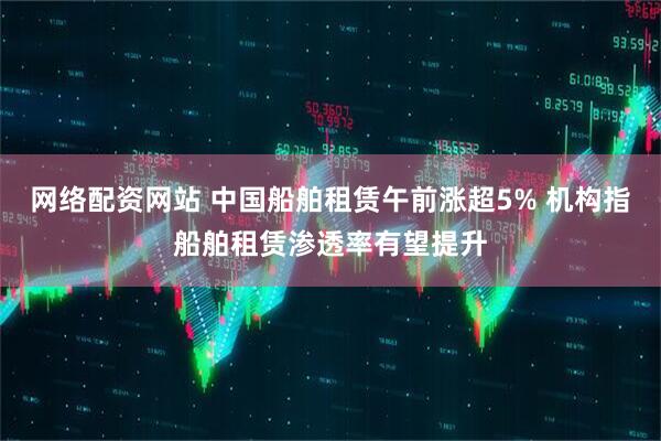 网络配资网站 中国船舶租赁午前涨超5% 机构指船舶租赁渗透率有望提升