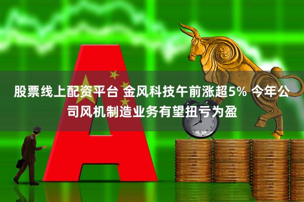 股票线上配资平台 金风科技午前涨超5% 今年公司风机制造业务有望扭亏为盈