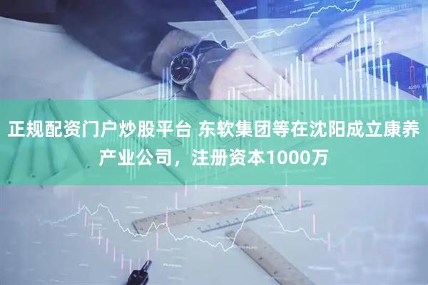 正规配资门户炒股平台 东软集团等在沈阳成立康养产业公司，注册资本1000万