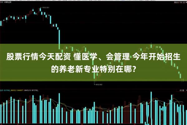 股票行情今天配资 懂医学、会管理 今年开始招生的养老新专业特别在哪？