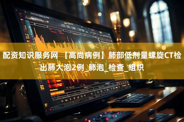 配资知识服务网 【高尚病例】肺部低剂量螺旋CT检出肺大泡2例_肺泡_检查_组织