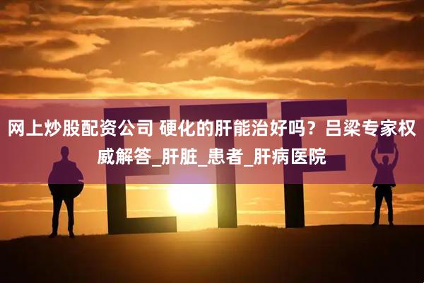 网上炒股配资公司 硬化的肝能治好吗？吕梁专家权威解答_肝脏_患者_肝病医院