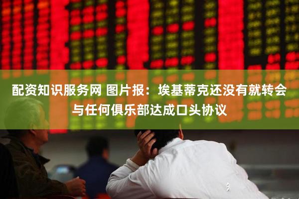 配资知识服务网 图片报：埃基蒂克还没有就转会与任何俱乐部达成口头协议