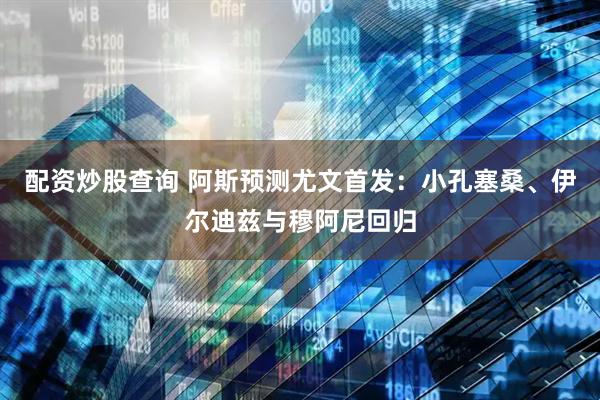 配资炒股查询 阿斯预测尤文首发：小孔塞桑、伊尔迪兹与穆阿尼回归