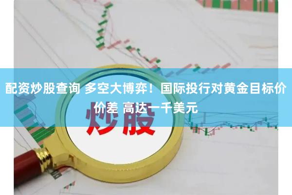 配资炒股查询 多空大博弈！国际投行对黄金目标价价差 高达一千美元