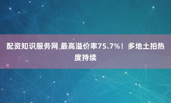 配资知识服务网 最高溢价率75.7%！多地土拍热度持续