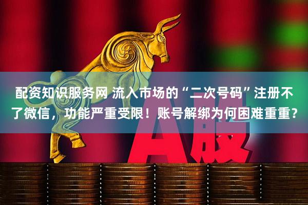 配资知识服务网 流入市场的“二次号码”注册不了微信，功能严重受限！账号解绑为何困难重重？
