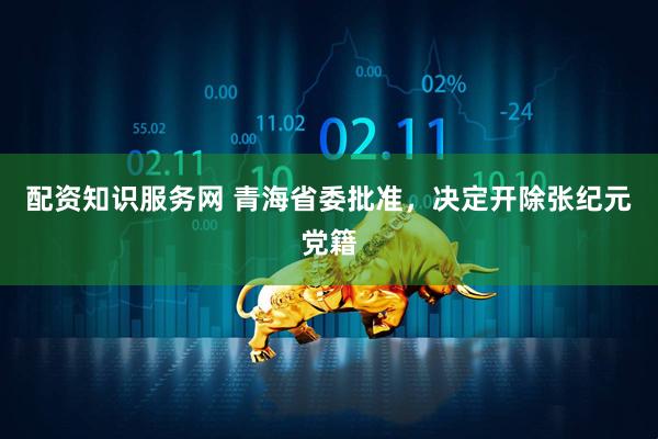 配资知识服务网 青海省委批准，决定开除张纪元党籍