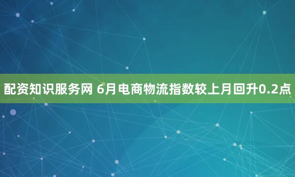 配资知识服务网 6月电商物流指数较上月回升0.2点
