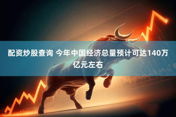 配资炒股查询 今年中国经济总量预计可达140万亿元左右