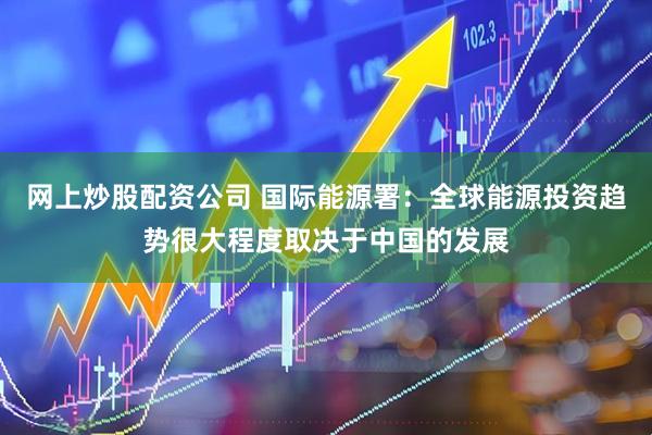 网上炒股配资公司 国际能源署：全球能源投资趋势很大程度取决于中国的发展