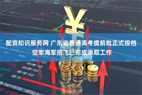 配资知识服务网 广东省普通高考提前批正式投档 空军海军招飞已完成录取工作