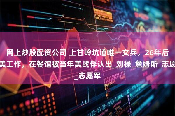 网上炒股配资公司 上甘岭坑道唯一女兵，26年后赴美工作，在餐馆被当年美战俘认出_刘禄_詹姆斯_志愿军