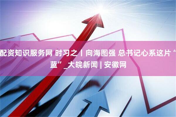配资知识服务网 时习之丨向海图强 总书记心系这片“蓝”_大皖新闻 | 安徽网