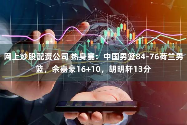 网上炒股配资公司 热身赛：中国男篮84-76荷兰男篮，余嘉豪16+10，胡明轩13分