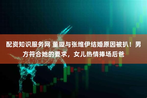 配资知识服务网 董璇与张维伊结婚原因被扒！男方符合她的要求，女儿热情捧场后爸