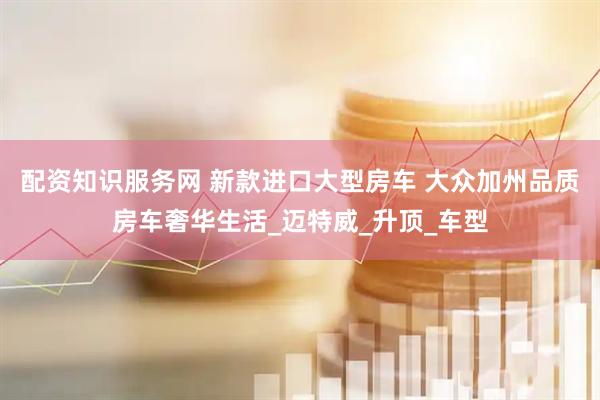 配资知识服务网 新款进口大型房车 大众加州品质房车奢华生活_迈特威_升顶_车型