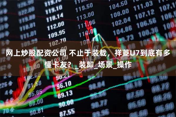 网上炒股配资公司 不止于装载，祥菱U7到底有多懂卡友？_装卸_场景_操作