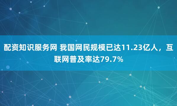 配资知识服务网 我国网民规模已达11.23亿人，互联网普及率达79.7%