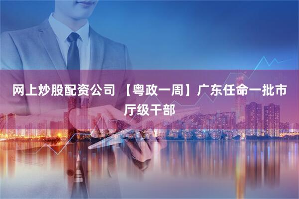网上炒股配资公司 【粤政一周】广东任命一批市厅级干部
