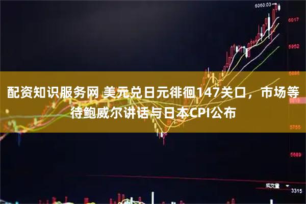 配资知识服务网 美元兑日元徘徊147关口，市场等待鲍威尔讲话与日本CPI公布