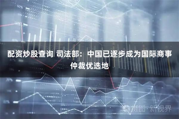 配资炒股查询 司法部：中国已逐步成为国际商事仲裁优选地