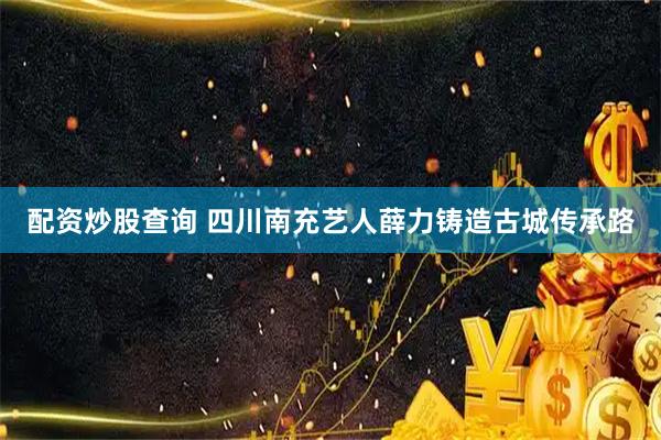 配资炒股查询 四川南充艺人薛力铸造古城传承路