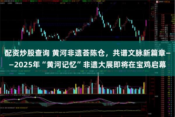配资炒股查询 黄河非遗荟陈仓，共谱文脉新篇章——2025年“黄河记忆”非遗大展即将在宝鸡启幕