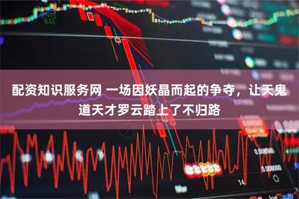 配资知识服务网 一场因妖晶而起的争夺，让天鬼道天才罗云踏上了不归路