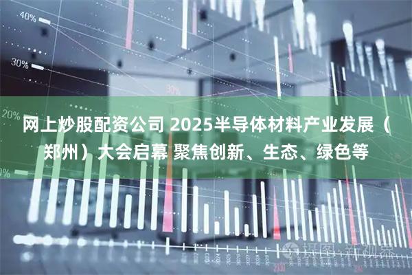 网上炒股配资公司 2025半导体材料产业发展(郑州)大会启幕 聚焦创新、生态、绿色等
