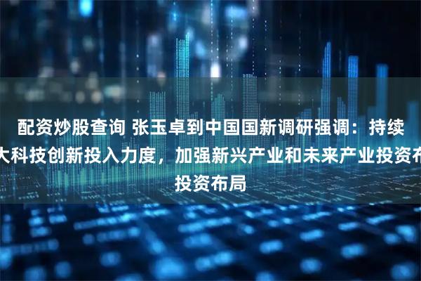 配资炒股查询 张玉卓到中国国新调研强调：持续加大科技创新投入力度，加强新兴产业和未来产业投资布局
