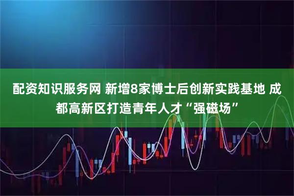配资知识服务网 新增8家博士后创新实践基地 成都高新区打造青年人才“强磁场”