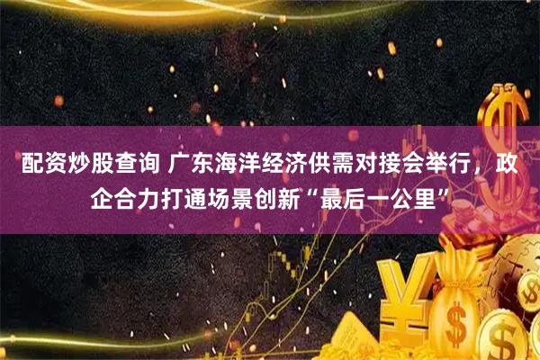 配资炒股查询 广东海洋经济供需对接会举行，政企合力打通场景创新“最后一公里”